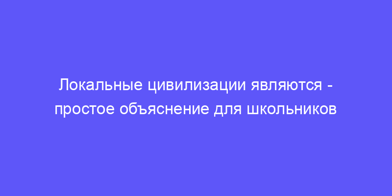локальные цивилизации являются: объясняем простыми словами!
