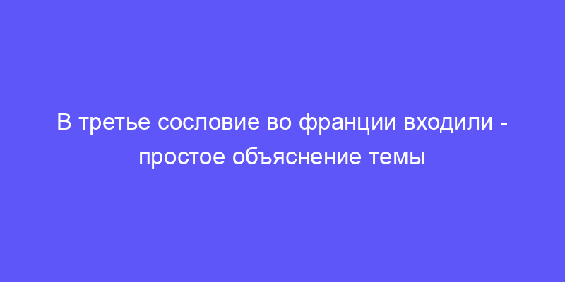 в третье сословие во франции входили: объясняем простыми словами!